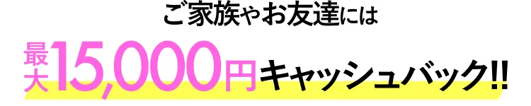 ご家族やお友達には最大15,000円キャッシュバック!!
