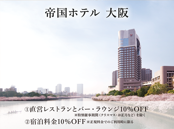 帝国ホテル 大阪 ①直営レストランとバー・ラウンジ10%OFF ※特別催事期間（クリスマス・お正月など）を除く ②宿泊料金10%OFF ※正規料金でのご利用時に限る