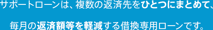 サポートローンは、複数の返済先をひとつにまとめて、 毎月の返済額等を軽減する借換専用ローンです。