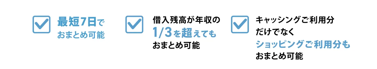 最短7日で おまとめ可能 借入残高が年収の 1/3を超えても おまとめ可能 キャッシングご利用分 だけでなく ショッピングご利用枠も おまとめ可能