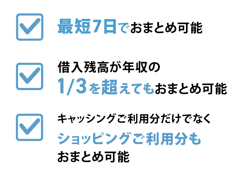 最短7日で おまとめ可能 借入残高が年収の 1/3を超えても おまとめ可能 キャッシングご利用分 だけでなく ショッピングご利用枠も おまとめ可能
