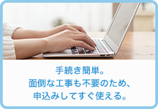 手続き簡単。面倒な工事も不要のため、申込みしてすぐ使える。