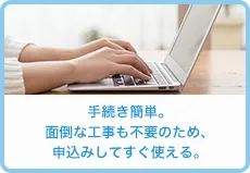 手続き簡単。面倒な工事も不要のため、申込みしてすぐ使える。