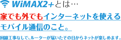 WiMAXとは…家でも外でもインターネットを使えるモバイル通信のこと。回線工事なしで、ルーターが届いたその日からネットが楽しめます。