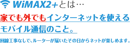 WiMAXとは…家でも外でもインターネットを使えるモバイル通信のこと。回線工事なしで、ルーターが届いたその日からネットが楽しめます。
