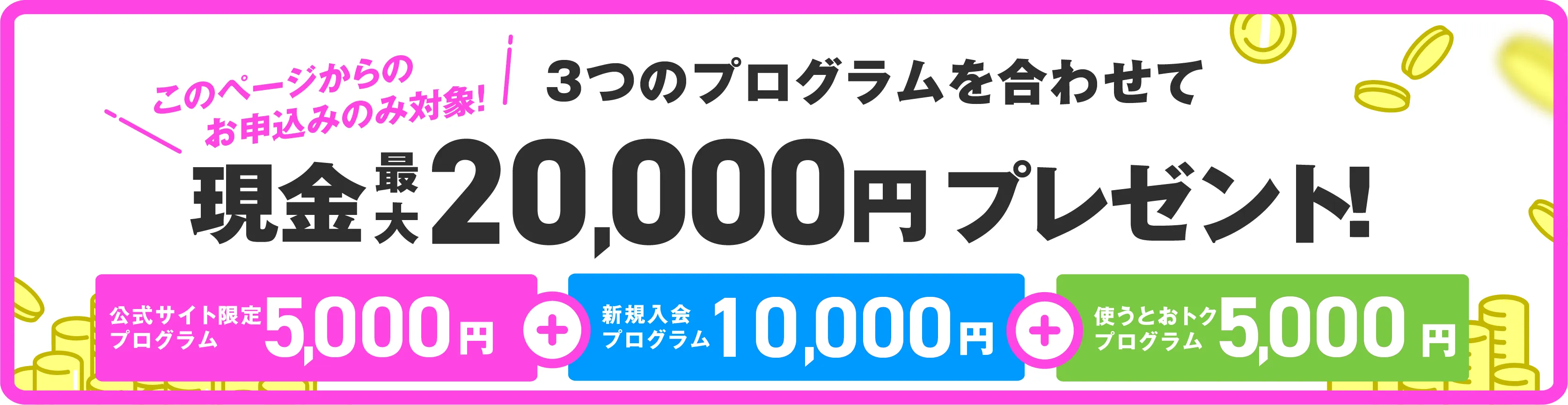 このページからのお申込みのみ対象！３つのプログラムを合わせて現金最大20000円プレゼント！20000円の内訳は、公式サイト限定プログラムで5000円、新規入会プログラムで10000円、使うとおトクプログラムで5000円