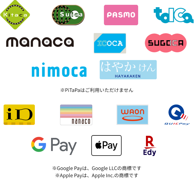 Kitaca、Suica、PASMO、TOICA、manaca、ICOCA、SUGOCA、nimoca、はやかけん、iD、nanaco、WAON、QUICPay、Google Pay、Apple Pay、楽天Edy ※PiTaPaはご利用いただけません。※Google Payは、Google LLCの商標です。※Apple Payは、Apple Inc.の商標です。