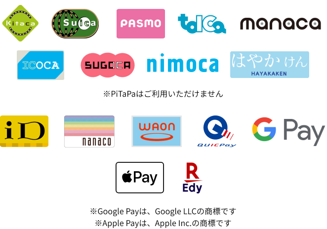 Kitaca、Suica、PASMO、TOICA、manaca、ICOCA、SUGOCA、nimoca、はやかけん、iD、nanaco、WAON、QUICPay、Google Pay、Apple Pay、楽天Edy ※PiTaPaはご利用いただけません。※Google Payは、Google LLCの商標です。※Apple Payは、Apple Inc.の商標です。