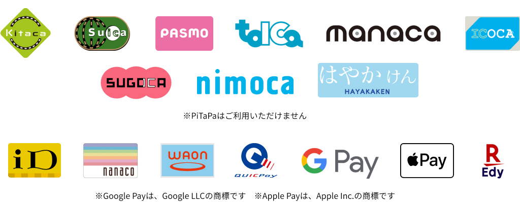 Kitaca、Suica、PASMO、TOICA、manaca、ICOCA、SUGOCA、nimoca、はやかけん、iD、nanaco、WAON、QUICPay、Google Pay、Apple Pay、楽天Edy ※PiTaPaはご利用いただけません。 ※Google Payは、Google LLCの商標です。 ※Apple Payは、Apple Inc.の商標です。