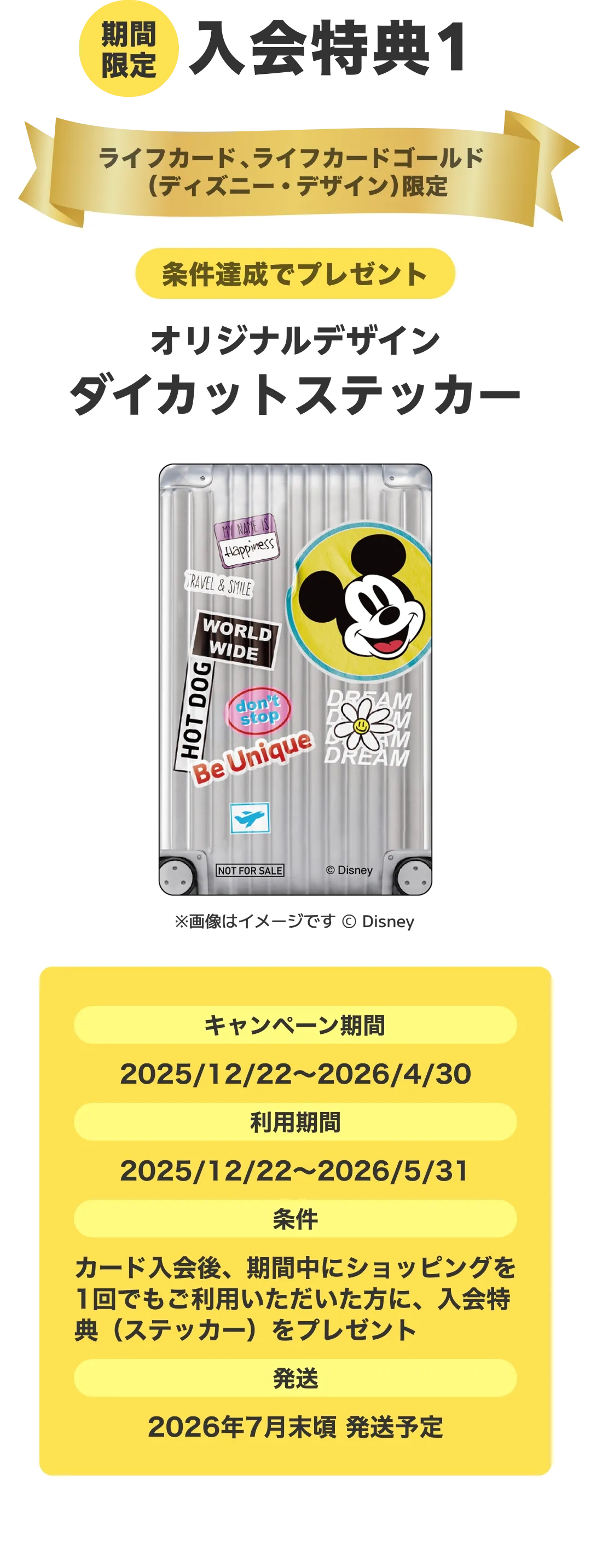 期間限定。入会特典1。条件達成でプレゼント！オリジナルデザインダイカットステッカー。キャンペーン期間：2025/12/22～2026/4/30。利用期間：2025/12/22～2026/5/31。条件：カード入会後、期間中にショッピングを1回でもご利用いただいた方に、入会特典（ステッカー）をプレゼント。発送：2026年7月末頃 発送予定。