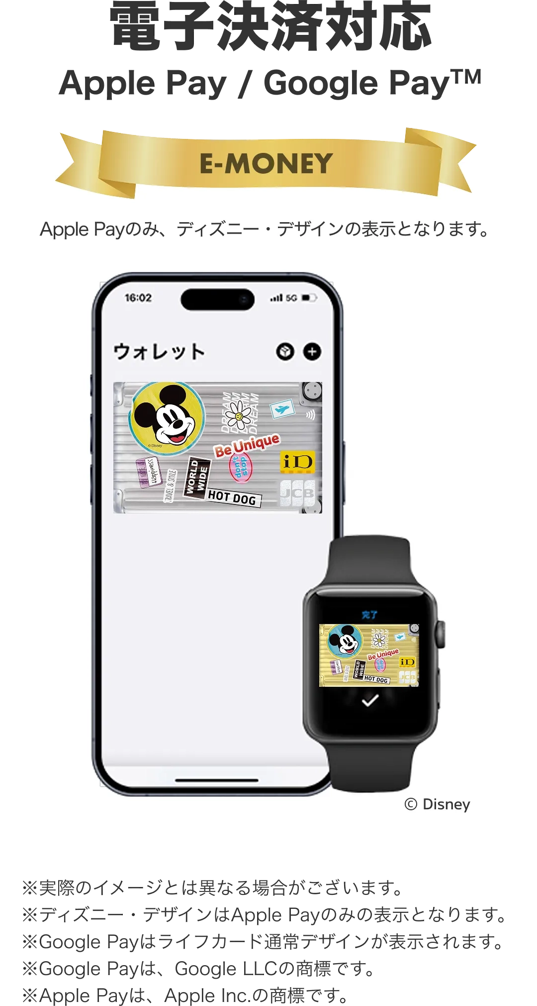電子決済対応。Apple Pay / Google Pay。※実際のイメージとは異なる場合がございます。ⒸDisney※ディズニー・デザインはApple Payのみの表示となります。※Google Payはライフカード通常デザインが表示されます。※Google Payは、Google LLCの商標です。※Apple Payは、Apple Inc.の商標です。
