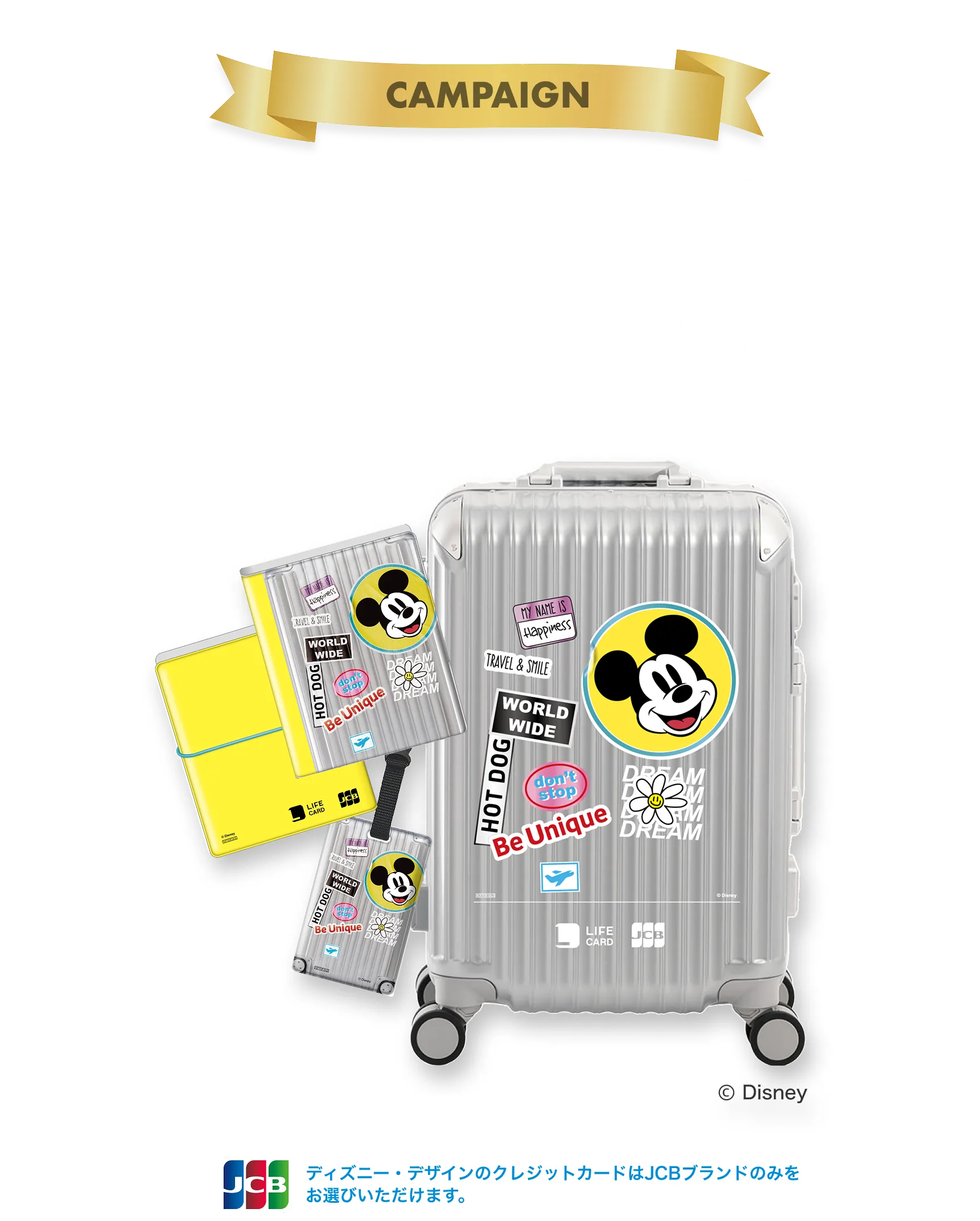 期間限定！今だけ手に入る豪華特典。条件達成 + 抽選で、ディズニー・デザイン限定グッズプレゼント!ディズニー・デザインのクレジットカードはJCBブランドのみをお選びいただけます。