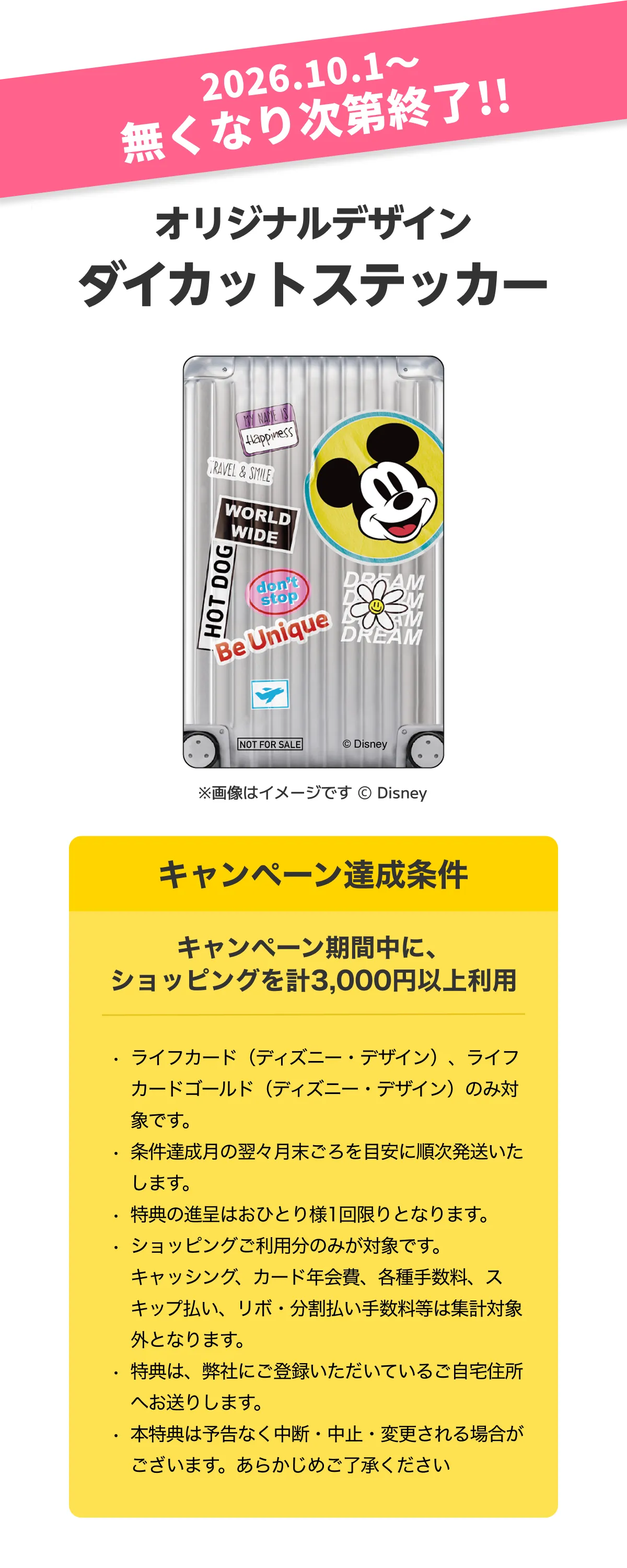 2026.10.1〜無くなり次第終了！！オリジナルデザイン ダイカットステッカー。キャンペーン達成条件。キャンペーン期間中に、ショッピングを計3,000円以上利用ライフカード（ディズニー・デザイン）、ライフカードゴールド（ディズニー・デザイン）のみ対象です。条件達成月の翌々月末ころを目安に順次発送いたします。特典の進呈はおひとり様1回限りとなります。ショッピングご利用分のみが対象です。キャッシング、カード年会費、各種手数料、スキップ払い、リボ・分割払い手数料等は集計対象外となります。特典は、弊社にご登録いただいているご自宅住所へお送りします。本特典は予告なく中断・中止・変更される場合がございます。あらかじめご了承ください。