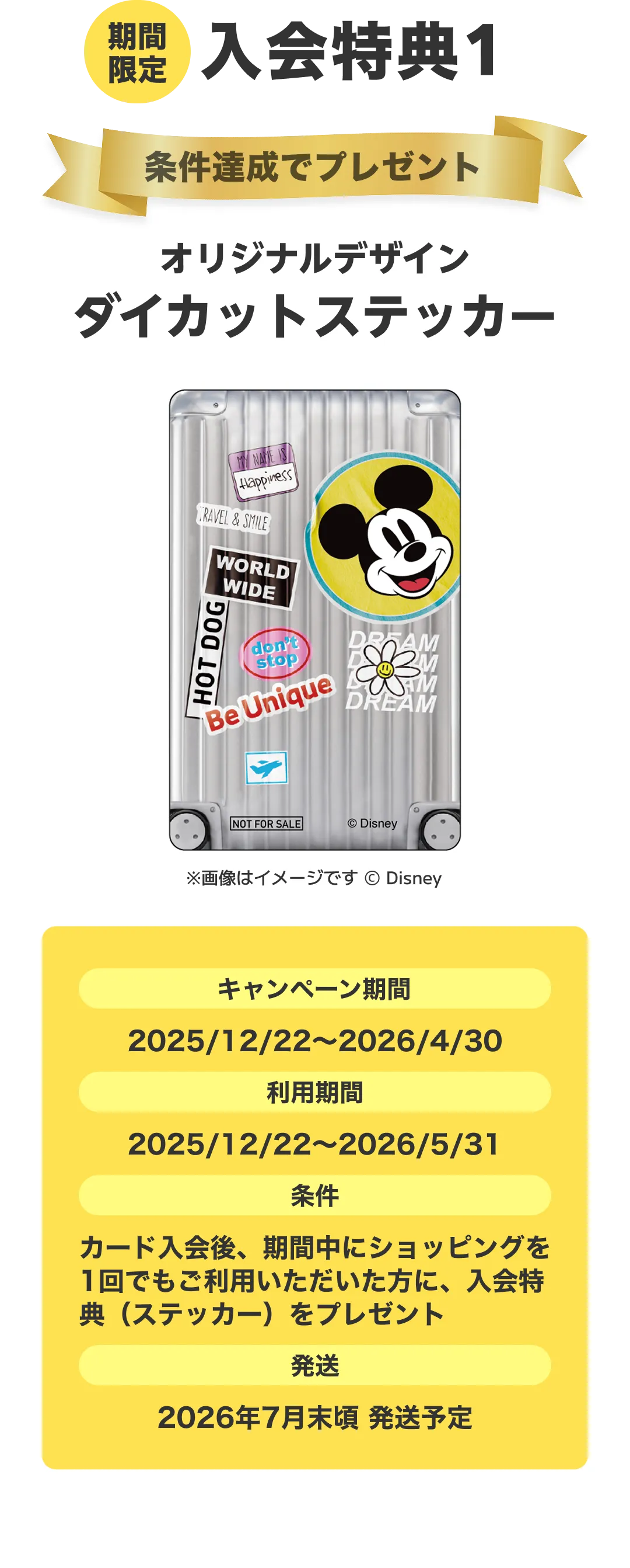 期間限定。入会特典1。条件達成でプレゼント！オリジナルデザインダイカットステッカー。キャンペーン期間：2025/12/22～2026/4/30。利用期間：2025/12/22～2026/5/31。条件：カード入会後、期間中にショッピングを1回でもご利用いただいた方に、入会特典（ステッカー）をプレゼント。発送：2026年7月末頃 発送予定。