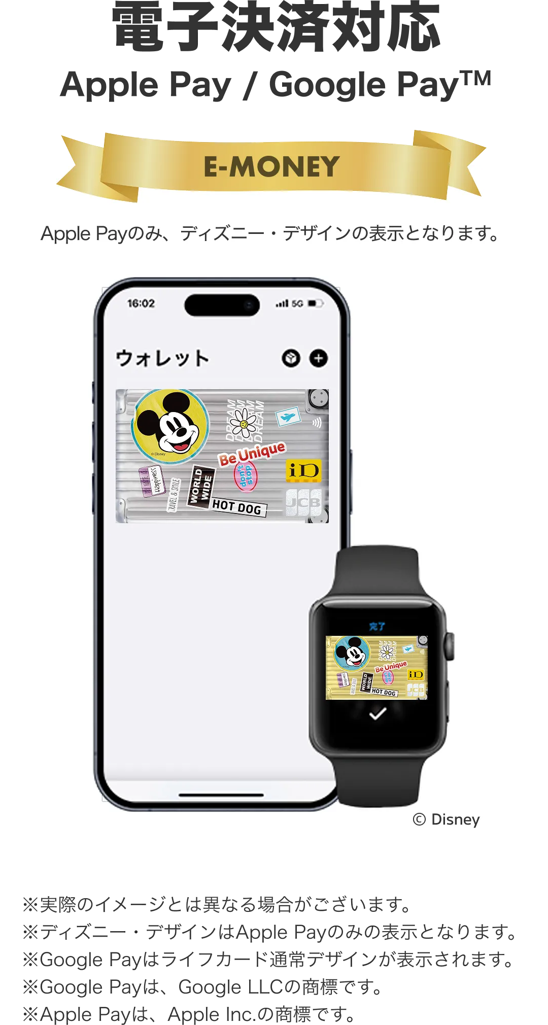電子決済対応。Apple Pay / Google Pay。※実際のイメージとは異なる場合がございます。ⒸDisney※ディズニー・デザインはApple Payのみの表示となります。※Google Payはライフカード通常デザインが表示されます。※Google Payは、Google LLCの商標です。※Apple Payは、Apple Inc.の商標です。