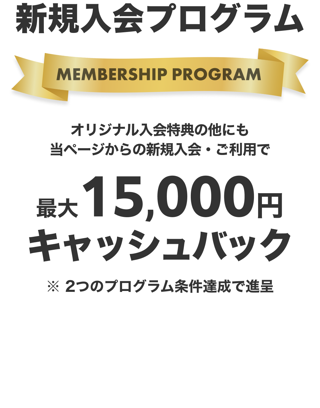 新規入会プログラム。オリジナル入会特典の他にも当ページからの新規入会・ご利用で、最大15,000円キャッシュバック。※ 2つのプログラム条件達成で進呈