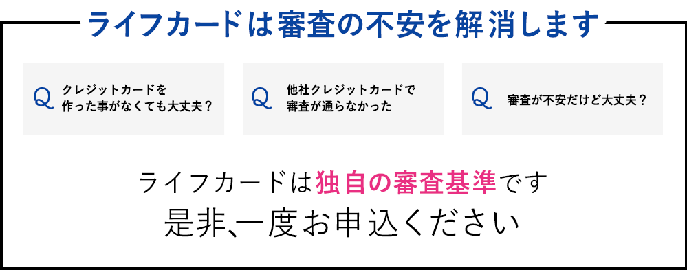 ライフカードは様々な不安を解消します　Q：クレジットカードを作った事がなくても大丈夫？　Q：他社クレジットカードで審査が通らなかった　Q：審査が不安だけど大丈夫？　ライフカードは独自の審査基準です 是非、一度お申込ください