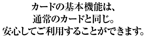カードの基本機能は通常のカードと同じ。安心して利用することができます。