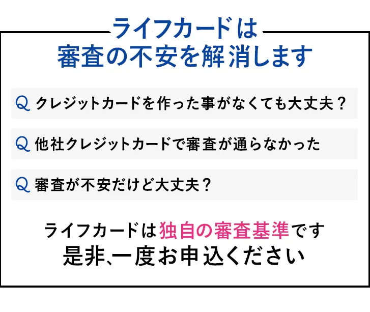 ライフカードは様々な不安を解消します　Q：クレジットカードを作った事がなくても大丈夫？　Q：他社クレジットカードで審査が通らなかった　Q：審査が不安だけど大丈夫？　ライフカードは独自の審査基準です 是非、一度お申込ください