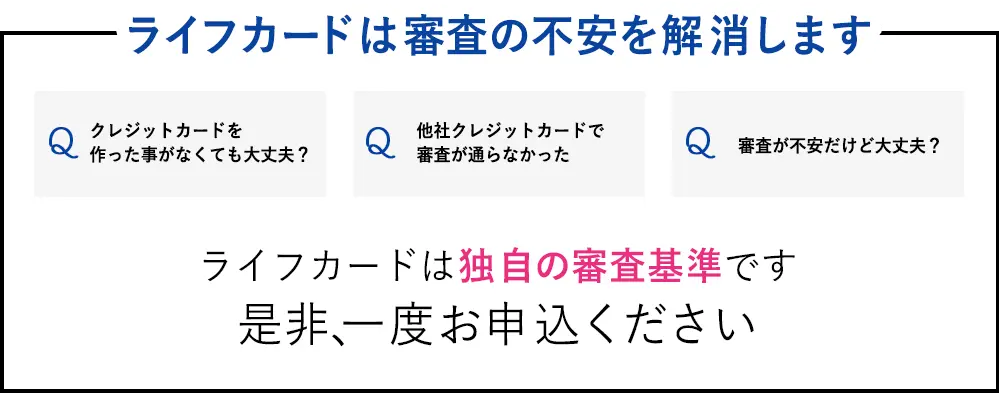 ライフカードは様々な不安を解消します　Q：クレジットカードを作った事がなくても大丈夫？　Q：他社クレジットカードで審査が通らなかった　Q：審査が不安だけど大丈夫？　ライフカードは独自の審査基準です 是非、一度お申込ください