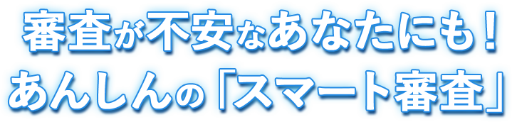 審査が不安なあなたにも！あんしんの「スマート審査」