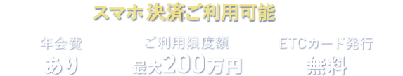 スマホ決算ご利用可能 年会費あり ご利用限度額最大200万円 ETCカード発行無料