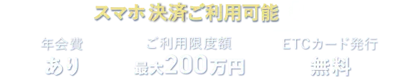 スマホ決算ご利用可能 年会費あり ご利用限度額最大200万円 ETCカード発行無料