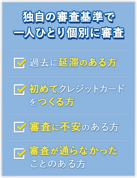 独自の審査基準で一人ひとり個別に審査 過去に延滞のある方 初めてクレジットカードをつくる方 審査に不安のある方 審査が通らなかったことのある方