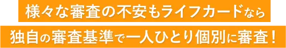 様々な審査の不安もライフカードなら独自の審査基準で一人ひとり個別に審査！