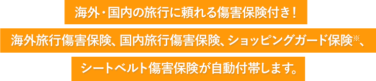 海外・国内の旅行に頼れる傷害保険付き! 海外旅行傷害保険、国内旅行傷害保険、ショッピングガード保険※、シートベルト傷害保険が自動付帯します。