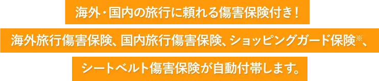 海外・国内の旅行に頼れる傷害保険付き！ 海外旅行傷害保険、国内旅行傷害保険、ショッピングガード保険※、シートベルト傷害保険が自動付帯します。