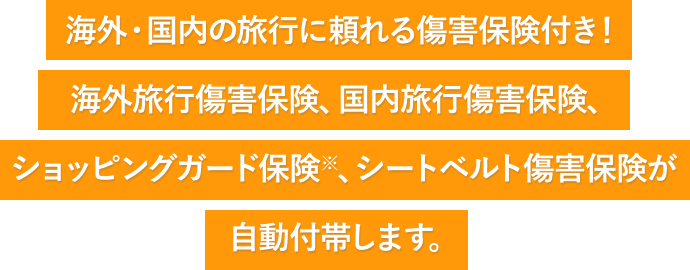 海外・国内の旅行に頼れる傷害保険付き! 海外旅行傷害保険、国内旅行傷害保険、ショッピングガード保険※、シートベルト傷害保険が自動付帯します。