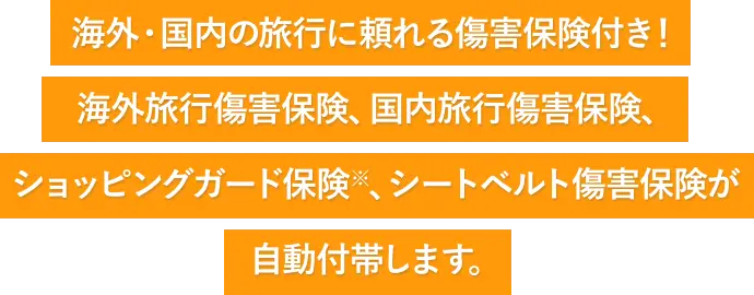 海外・国内の旅行に頼れる傷害保険付き！ 海外旅行傷害保険、国内旅行傷害保険、ショッピングガード保険※、シートベルト傷害保険が自動付帯します。