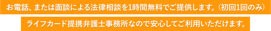 お電話、または面談による法律相談を1時間無料でご提供します。(初回1回のみ)ライフカード提携弁護士事務所なので安心してご利用いただけます。