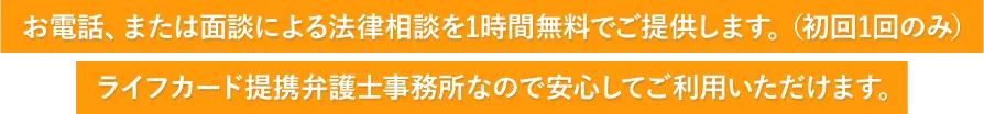 お電話、または面談による法律相談を1時間無料でご提供します。（初回1回のみ）ライフカード提携弁護士事務所なので安心してご利用いただけます。