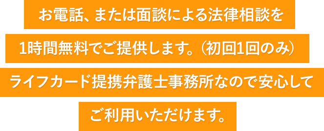 お電話、または面談による法律相談を1時間無料でご提供します。(初回1回のみ)ライフカード提携弁護士事務所なので安心してご利用いただけます。