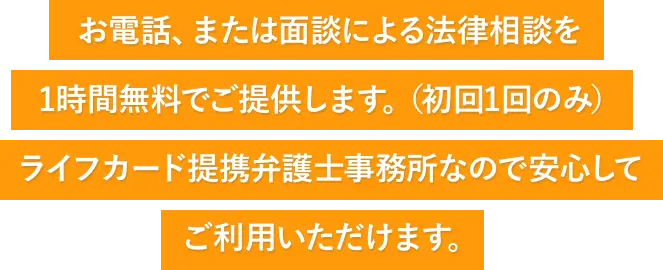 お電話、または面談による法律相談を1時間無料でご提供します。（初回1回のみ）ライフカード提携弁護士事務所なので安心してご利用いただけます。
