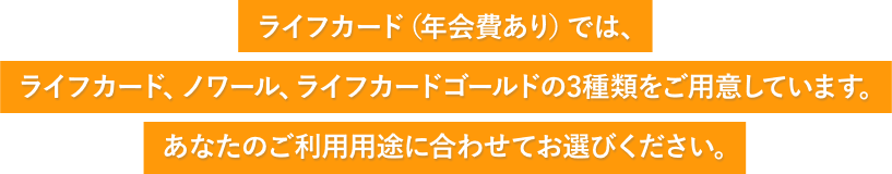 ライフカード(年会費あり)では、ライフカード・ノワール・ライフカードゴールドの3種類をご用意しています。あなたのご利用用途に合わせてお選びください。