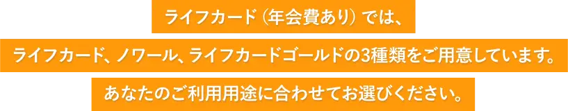 ライフカード（年会費あり）では、ライフカード・ノワール・ライフカードゴールドの3種類をご用意しています。あなたのご利用用途に合わせてお選びください。
