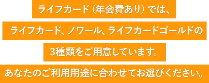 ライフカード(年会費あり)では、ライフカード・ノワール・ライフカードゴールドの3種類をご用意しています。あなたのご利用用途に合わせてお選びください。