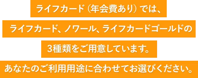 ライフカード（年会費あり）では、ライフカード・ノワール・ライフカードゴールドの3種類をご用意しています。あなたのご利用用途に合わせてお選びください。