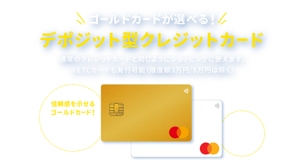 ゴールドカードが選べる！デポジット型クレジットカード。通常のクレジットカードと同じようにショッピングに使えます。※ETCカードも発行可能（限度額3万円/5万円は除く）信頼感を示せるゴールドカード！空港ラウンジや旅行保険など特典充実！年会費を抑えた通常カードも!