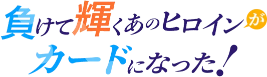 負けて輝くあのヒロインがカードになった！