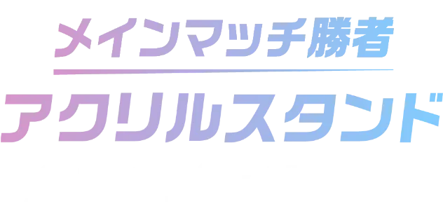 メインマッチ勝者アクリルスタンドを全員へプレゼント！