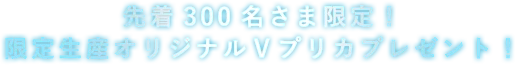 先着300名さま限定！限定生産オリジナルＶプリカプレゼント！