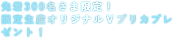 先着300名さま限定！ 限定生産オリジナルＶプリカプレゼント！