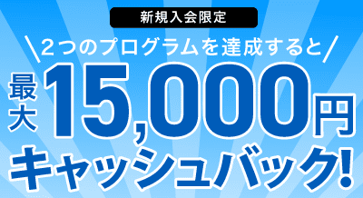 新規入会限定 2つのプログラムを達成すると最大15,000円キャッシュバック！
